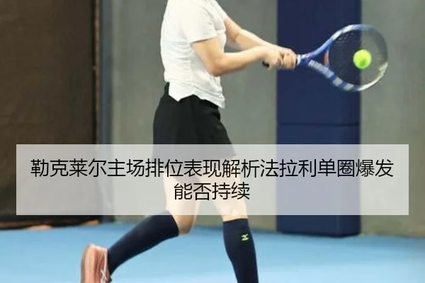 勒克莱尔主场排位表现解析法拉利单圈爆发能否持续